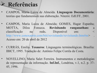  Referências
•   CAMPOS, Maria Luiza de Almeida. Linguagem Documentária:
    teorias que fundamentam sua elaboração. Niterói: EdUFF, 2001.

•   CAMPOS, Maria Luiza de Almeida; GOMES, Hagar Espanha;
    MOTTA, Dilza Fonseca. Revisitando ranganathan: a
    classificação    na      rede.    Disponível       em:        <
    http://www.conexaorio.com/biti/revisitando/revisitando.htm#m> .
    Acesso em: 20 de abril de 2012

•   CURRÁS, Emilia. Tesauros: Linguagens terminológicas. Brasília:
    IBICT, 1995. Tradução de: Antônio Felipe Corrêa da Costa.

•   NOVELLINO, Maria Salet Ferreira. Instrumentos e metodologias
    de representação da informação. Inf.Inf., Londrina, v.1, n.2. p. 37-
    45, 1996.
 