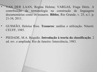•   VAN DER LAAN, Regina Helena; VARGAS, Fraga Dóris. A
    contribuição da terminologia na construção de linguagens
    documentárias como os tesauros. Biblos, Rio Grande, v. 25, n.1. p.
    21-34, 2011.

•   GUSMÃO, Heloísa Rios. Tesauros: análise e utilização. Niterói:
    CEUFF, 1985.

•   PIEDADE, M.A. Requião. Introdução à teoria da classificação. 2
    ed. rev. e ampliada. Rio de Janeiro: Interciência, 1983.
 