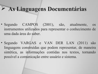  As Linguagens Documentárias

• Segundo CAMPOS (2001), são, atualmente, os
  instrumentos utilizados para representar o conhecimento de
  uma dada área do saber.

• Segundo VARGAS e VAN DER LAN (2011) são
  linguagens construídas que podem representar, de maneira
  sintética, as informações contidas nos textos, tornando
  possível a comunicação entre usuário e sistema.
 