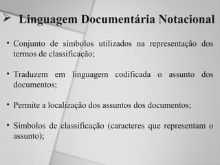  Linguagem Documentária Notacional
• Conjunto de símbolos utilizados na representação dos
  termos de classificação;

• Traduzem em linguagem codificada o assunto dos
  documentos;

• Permite a localização dos assuntos dos documentos;

• Símbolos de classificação (caracteres que representam o
  assunto);
 