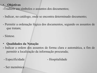• Objetivos
-Traduzir em símbolos o assuntos dos documentos;

- Indicar, no catálogo, onde se encontra determinado documento;

- Permitir a ordenação lógica dos documentos, segundo os assuntos de
   que tratam;

- Síntese.

• Qualidades da Notação
- Indicar a ordem dos assuntos de forma clara e automática, a fim de
   permitir a localização da informação procurada;

- Especificidade                 - Hospitalidade

- Ser memônica
 