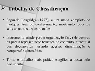  Tabelas de Classificação
• Segundo Langridge (1977), é um mapa completo de
  qualquer área do conhecimento, mostrando todos os
  seus conceitos e suas relações.

• Instrumento criado para a organização física de acervos
  ou para a representação temática do conteúdo intelectual
  dos documentos visando acesso, disseminação e
  recuperação sistemática.

• Torna o trabalho mais prático e agiliza a busca pelo
  documento
 