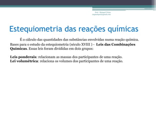 Estequiometria das reações químicasProf.  Maiquel Vieira  engmaiquel@gmail.comÉ o cálculo das quantidades das substâncias envolvidas numa reação química.Bases para o estudo da estequiometria (século XVIII ) -  Leis das Combinações Químicas. Essas leis foram divididas em dois grupos:Leis ponderais: relacionam as massas dos participantes de uma reação.Lei volumétrica: relaciona os volumes dos participantes de uma reação.