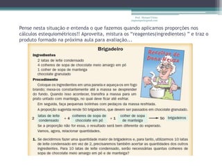 Pense nesta situação e entenda o que fazemos quando aplicamos proporções nos cálculos estequiométricos!! Aproveita, mistura os “reagentes(ingredientes) ” e traz o produto formado na próxima aula para avaliação...Prof.  Maiquel Vieira  engmaiquel@gmail.com