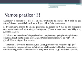Vamos praticar!!!Prof.  Maiquel Vieira  engmaiquel@gmail.com1)Calcular o número de mol de amônia produzido na reação de 5 mol de gás nitrogênio com quantidade suficiente de gás hidrogênio. R: 10 mol de NH32) Determinar a massa de amônia produzida na reação de 5 mol de gás nitrogênio com quantidade suficiente de gás hidrogênio. (Dado: massa molar do NH3 = 17 g/mol) R: 170 g de NH33) Calcular a massa de amônia produzida na reação de 140 g de gás nitrogênio com quantidade suficiente de gás hidrogênio. (Dados: massas molares do NH3 = 17 g/mol; N2 == 28 g/mol) R: 170 g de NH34) Determinar o volume de amônia, nas CNTP, produzido na reação de 140 g de gás nitrogênio com quantidade suficiente de gás hidrogênio. (Dados: massa molar do N2 == 28 g/mol e volume molar do NH3 nas CNTP = 22,4 L mol–1) R: 224 L de NH3