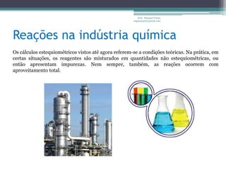 Reações na indústria químicaProf.  Maiquel Vieira  engmaiquel@gmail.comOs cálculos estequiométricos vistos até agora referem-se a condições teóricas. Na prática, em certas situações, os reagentes são misturados em quantidades não estequiométricas, ou então apresentam impurezas. Nem sempre, também, as reações ocorrem com aproveitamento total.