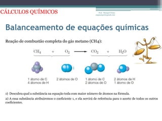 Balanceamento de equações químicasProf.  Maiquel Vieira  engmaiquel@gmail.comCÁLCULOS QUÍMICOSReação de combustão completa do gás metano (CH4):1)  Descubra qual a substância na equação toda com maior número de átomos na fórmula.2) A essa substância atribuiremos o coeficiente 1, e ela servirá de referência para o acerto de todos os outros coeficientes.