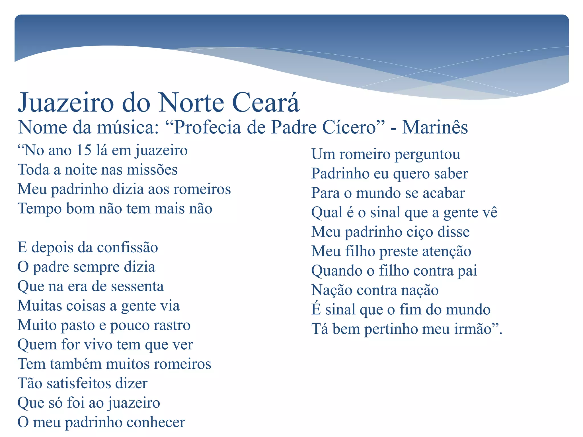 “No ano 15 lá em juazeiro
Toda a noite nas missões
Meu padrinho dizia aos romeiros
Tempo bom não tem mais não
E depois da confissão
O padre sempre dizia
Que na era de sessenta
Muitas coisas a gente via
Muito pasto e pouco rastro
Quem for vivo tem que ver
Tem também muitos romeiros
Tão satisfeitos dizer
Que só foi ao juazeiro
O meu padrinho conhecer
Juazeiro do Norte Ceará
Um romeiro perguntou
Padrinho eu quero saber
Para o mundo se acabar
Qual é o sinal que a gente vê
Meu padrinho ciço disse
Meu filho preste atenção
Quando o filho contra pai
Nação contra nação
É sinal que o fim do mundo
Tá bem pertinho meu irmão”.
Nome da música: “Profecia de Padre Cícero” - Marinês
 