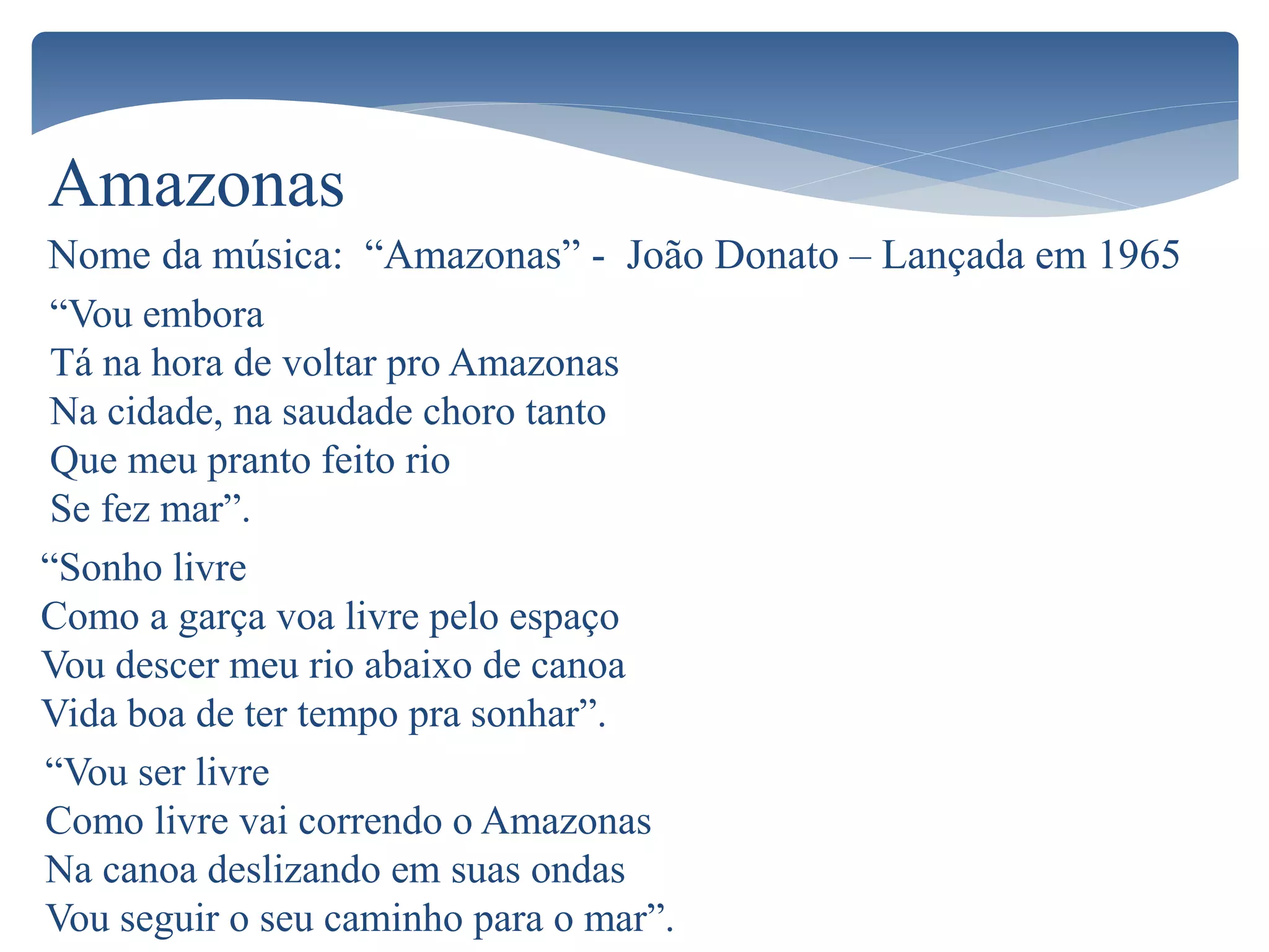 Amazonas
Nome da música: “Amazonas” - João Donato – Lançada em 1965
“Vou embora
Tá na hora de voltar pro Amazonas
Na cidade, na saudade choro tanto
Que meu pranto feito rio
Se fez mar”.
“Sonho livre
Como a garça voa livre pelo espaço
Vou descer meu rio abaixo de canoa
Vida boa de ter tempo pra sonhar”.
“Vou ser livre
Como livre vai correndo o Amazonas
Na canoa deslizando em suas ondas
Vou seguir o seu caminho para o mar”.
 