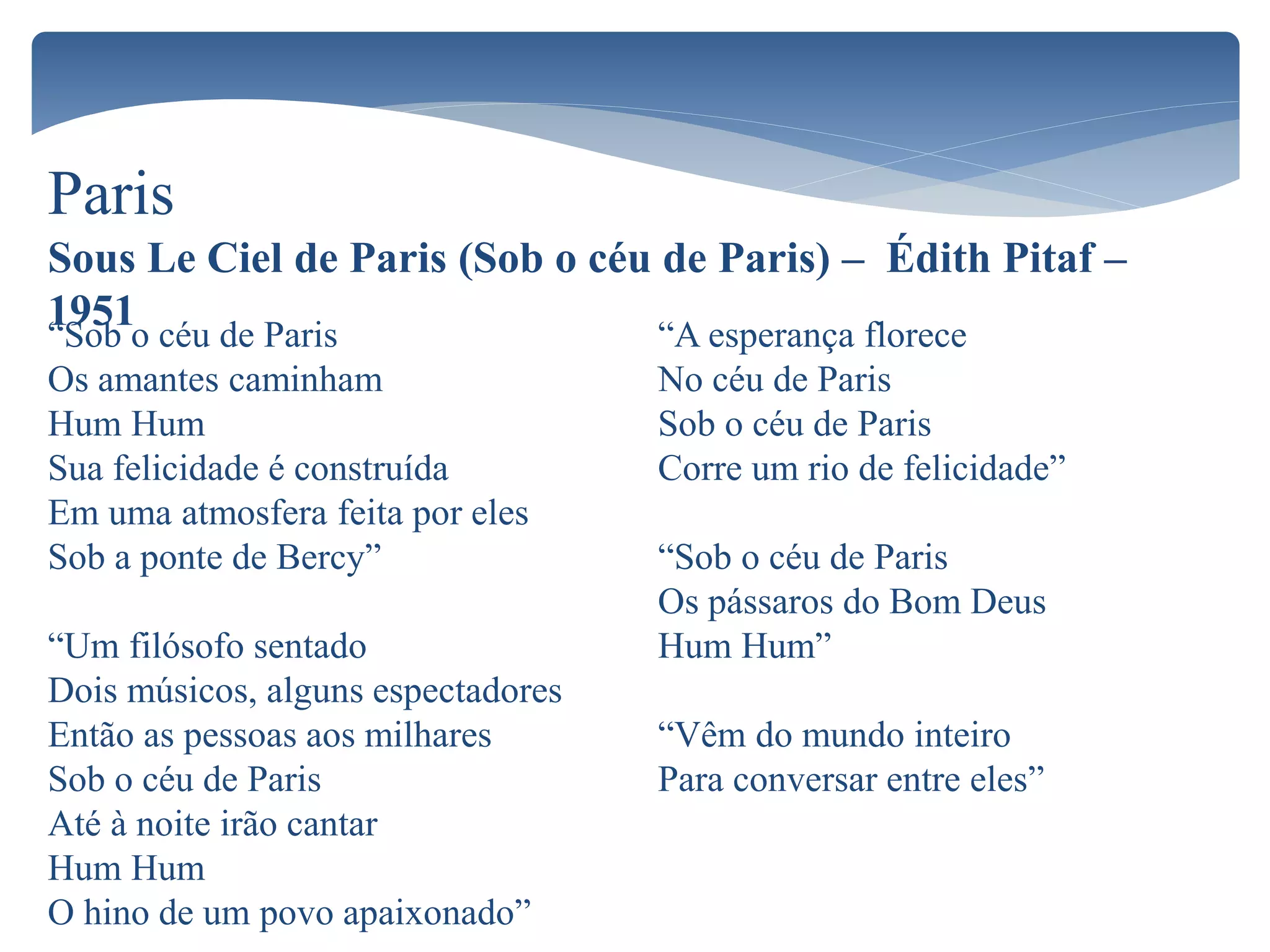 Paris
Sous Le Ciel de Paris (Sob o céu de Paris) – Édith Pitaf –
1951“Sob o céu de Paris
Os amantes caminham
Hum Hum
Sua felicidade é construída
Em uma atmosfera feita por eles
Sob a ponte de Bercy”
“Um filósofo sentado
Dois músicos, alguns espectadores
Então as pessoas aos milhares
Sob o céu de Paris
Até à noite irão cantar
Hum Hum
O hino de um povo apaixonado”
“A esperança florece
No céu de Paris
Sob o céu de Paris
Corre um rio de felicidade”
“Sob o céu de Paris
Os pássaros do Bom Deus
Hum Hum”
“Vêm do mundo inteiro
Para conversar entre eles”
 