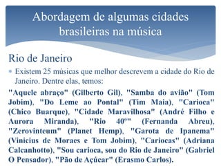 Rio de Janeiro
 Existem 25 músicas que melhor descrevem a cidade do Rio de
Janeiro. Dentre elas, temos:
"Aquele abraço" (Gilberto Gil), "Samba do avião" (Tom
Jobim), "Do Leme ao Pontal" (Tim Maia), "Carioca"
(Chico Buarque), "Cidade Maravilhosa" (André Filho e
Aurora Miranda), "Rio 40º" (Fernanda Abreu),
"Zerovinteum" (Planet Hemp), "Garota de Ipanema"
(Vinicius de Moraes e Tom Jobim), "Cariocas" (Adriana
Calcanhotto), "Sou carioca, sou do Rio de Janeiro" (Gabriel
O Pensador), "Pão de Açúcar" (Erasmo Carlos).
Abordagem de algumas cidades
brasileiras na música
 