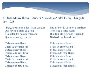 Cidade Maravilhosa – Aurora Miranda e André Filho – Lançada
em 1935
“Berço do samba e das lindas canções
Que vivem n'alma da gente
És o altar dos nossos corações
Que cantam alegremente
Cidade maravilhosa
Cheia de encantos mil
Cidade maravilhosa
Coração do meu Brasil
Cidade maravilhosa
Cheia de encantos mil
Cidade maravilhosa
Coração do meu Brasil
Jardim florido de amor e saudade
Terra que a todos seduz
Que Deus te cubra de felicidade
Ninho de sonho e de luz
Cidade maravilhosa
Cheia de encantos mil
Cidade maravilhosa
Coração do meu Brasil
Cidade maravilhosa
Cheia de encantos mil
Cidade maravilhosa
Coração do meu Brasil”.
 