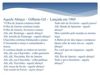 Aquele Abraço – Gilberto Gil - Lançada em 1969
“O Rio de Janeiro continua lindo
O Rio de Janeiro continua sendo
O Rio de Janeiro, fevereiro e março
Alô, alô, Realengo - aquele abraço!
Alô, torcida do Flamengo - aquele abraço!
Chacrinha continua balançando a pança
E buzinando a moça e comandando a
massa
E continua dando as ordens no terreiro
Alô, alô, seu Chacrinha - velho guerreiro
Alô, alô, Terezinha, Rio de Janeiro
Alô, alô, seu Chacrinha - velho palhaço
Alô, alô, Terezinha - aquele abraço!
Alô, moça da favela - aquele abraço!
Todo mundo da Portela - aquele abraço!
Todo mês de fevereiro - aquele passo!
Alô, Banda de Ipanema - aquele
abraço!
Meu caminho pelo mundo eu mesmo
traço
A Bahia já me deu régua e compasso
Quem sabe de mim sou eu - aquele
abraço!
Pra você que me esqueceu - aquele
abraço!
Alô, Rio de Janeiro - aquele abraço!
Todo o povo brasileiro - aquele
abraço!”.
 