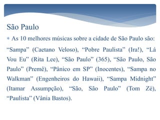 São Paulo
 As 10 melhores músicas sobre a cidade de São Paulo são:
“Sampa” (Caetano Veloso), “Pobre Paulista” (Ira!), “Lá
Vou Eu” (Rita Lee), “São Paulo” (365), “São Paulo, São
Paulo” (Premê), “Pânico em SP” (Inocentes), “Sampa no
Walkman” (Engenheiros do Hawaii), “Sampa Midnight”
(Itamar Assumpção), “São, São Paulo” (Tom Zé),
“Paulista” (Vânia Bastos).
 