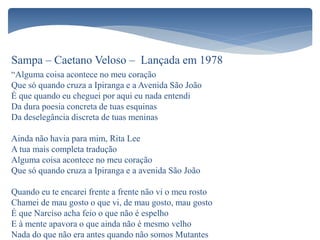 Sampa – Caetano Veloso – Lançada em 1978
“Alguma coisa acontece no meu coração
Que só quando cruza a Ipiranga e a Avenida São João
É que quando eu cheguei por aqui eu nada entendi
Da dura poesia concreta de tuas esquinas
Da deselegância discreta de tuas meninas
Ainda não havia para mim, Rita Lee
A tua mais completa tradução
Alguma coisa acontece no meu coração
Que só quando cruza a Ipiranga e a avenida São João
Quando eu te encarei frente a frente não vi o meu rosto
Chamei de mau gosto o que vi, de mau gosto, mau gosto
É que Narciso acha feio o que não é espelho
E à mente apavora o que ainda não é mesmo velho
Nada do que não era antes quando não somos Mutantes
 