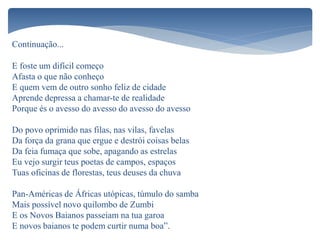 E foste um difícil começo
Afasta o que não conheço
E quem vem de outro sonho feliz de cidade
Aprende depressa a chamar-te de realidade
Porque és o avesso do avesso do avesso do avesso
Do povo oprimido nas filas, nas vilas, favelas
Da força da grana que ergue e destrói coisas belas
Da feia fumaça que sobe, apagando as estrelas
Eu vejo surgir teus poetas de campos, espaços
Tuas oficinas de florestas, teus deuses da chuva
Pan-Américas de Áfricas utópicas, túmulo do samba
Mais possível novo quilombo de Zumbi
E os Novos Baianos passeiam na tua garoa
E novos baianos te podem curtir numa boa”.
Continuação...
 