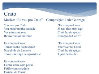 Crato
Música: “Eu vou pro Crato” – Composição: Luiz Gonzaga
“Eu vou pro Crato
Vou matar minha saudade
Ver minha morena
Reviver nossa amizade
Eu vou pro Crato
Tomar banho na nascente
Na subida do Lameiro
Tomo uns trago de aguardente
Eu vou pro Crato
Comer arroz com pequi
Feijão com rapadura
Farinha do Cariri”.
“Eu vou pro Crato
Já não fico mais aqui
Cratinho de açúcar
Coração do Cariri”.
“Eu vou pro Crato
Vou viver no Cariri
Cratinho de açúcar
Tijolo de buriti”.
 