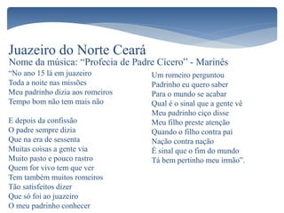 “No ano 15 lá em juazeiro
Toda a noite nas missões
Meu padrinho dizia aos romeiros
Tempo bom não tem mais não
E depois da confissão
O padre sempre dizia
Que na era de sessenta
Muitas coisas a gente via
Muito pasto e pouco rastro
Quem for vivo tem que ver
Tem também muitos romeiros
Tão satisfeitos dizer
Que só foi ao juazeiro
O meu padrinho conhecer
Juazeiro do Norte Ceará
Um romeiro perguntou
Padrinho eu quero saber
Para o mundo se acabar
Qual é o sinal que a gente vê
Meu padrinho ciço disse
Meu filho preste atenção
Quando o filho contra pai
Nação contra nação
É sinal que o fim do mundo
Tá bem pertinho meu irmão”.
Nome da música: “Profecia de Padre Cícero” - Marinês
 