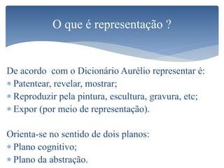 De acordo com o Dicionário Aurélio representar é:
 Patentear, revelar, mostrar;
 Reproduzir pela pintura, escultura, gravura, etc;
 Expor (por meio de representação).
Orienta-se no sentido de dois planos:
 Plano cognitivo;
 Plano da abstração.
O que é representação ?
 