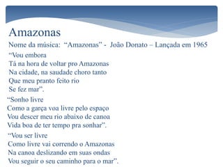 Amazonas
Nome da música: “Amazonas” - João Donato – Lançada em 1965
“Vou embora
Tá na hora de voltar pro Amazonas
Na cidade, na saudade choro tanto
Que meu pranto feito rio
Se fez mar”.
“Sonho livre
Como a garça voa livre pelo espaço
Vou descer meu rio abaixo de canoa
Vida boa de ter tempo pra sonhar”.
“Vou ser livre
Como livre vai correndo o Amazonas
Na canoa deslizando em suas ondas
Vou seguir o seu caminho para o mar”.
 