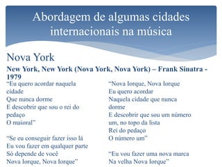 Nova York
New York, New York (Nova York, Nova York) – Frank Sinatra -
1979
Abordagem de algumas cidades
internacionais na música
“Eu quero acordar naquela
cidade
Que nunca dorme
E descobrir que sou o rei do
pedaço
O maioral”
“Se eu conseguir fazer isso lá
Eu vou fazer em qualquer parte
Só depende de você
Nova Iorque, Nova Iorque”
“Nova Iorque, Nova Iorque
Eu quero acordar
Naquela cidade que nunca
dorme
E descobrir que sou um número
um, no topo da lista
Rei do pedaço
O número um”
“Eu vou fazer uma nova marca
Na velha Nova Iorque”
 