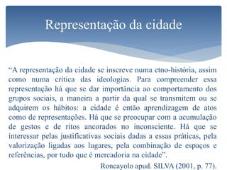 “A representação da cidade se inscreve numa etno-história, assim
como numa crítica das ideologias. Para compreender essa
representação há que se dar importância ao comportamento dos
grupos sociais, a maneira a partir da qual se transmitem ou se
adquirem os hábitos: a cidade é então aprendizagem de atos
como de representações. Há que se preocupar com a acumulação
de gestos e de ritos ancorados no inconsciente. Há que se
interessar pelas justificativas sociais dadas a essas práticas, pela
valorização ligadas aos lugares, pela combinação de espaços e
referências, por tudo que é mercadoria na cidade”.
Roncayolo apud. SILVA (2001, p. 77).
Representação da cidade
 
