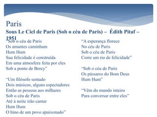 Paris
Sous Le Ciel de Paris (Sob o céu de Paris) – Édith Pitaf –
1951“Sob o céu de Paris
Os amantes caminham
Hum Hum
Sua felicidade é construída
Em uma atmosfera feita por eles
Sob a ponte de Bercy”
“Um filósofo sentado
Dois músicos, alguns espectadores
Então as pessoas aos milhares
Sob o céu de Paris
Até à noite irão cantar
Hum Hum
O hino de um povo apaixonado”
“A esperança florece
No céu de Paris
Sob o céu de Paris
Corre um rio de felicidade”
“Sob o céu de Paris
Os pássaros do Bom Deus
Hum Hum”
“Vêm do mundo inteiro
Para conversar entre eles”
 