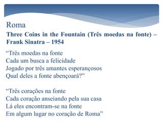 Roma
Three Coins in the Fountain (Três moedas na fonte) –
Frank Sinatra – 1954
“Três moedas na fonte
Cada um busca a felicidade
Jogado por três amantes esperançosos
Qual deles a fonte abençoará?”
“Três corações na fonte
Cada coração anseiando pela sua casa
Lá eles encontram-se na fonte
Em algum lugar no coração de Roma”
 