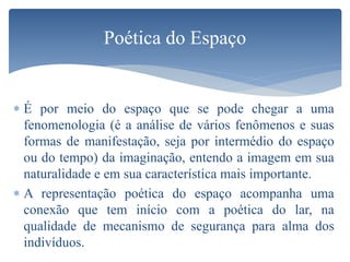  É por meio do espaço que se pode chegar a uma
fenomenologia (é a análise de vários fenômenos e suas
formas de manifestação, seja por intermédio do espaço
ou do tempo) da imaginação, entendo a imagem em sua
naturalidade e em sua característica mais importante.
 A representação poética do espaço acompanha uma
conexão que tem início com a poética do lar, na
qualidade de mecanismo de segurança para alma dos
indivíduos.
Poética do Espaço
 