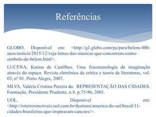 GLOBO. Disponível em: <http://g1.globo.com/pa/para/belem-400-
anos/noticia/2015/12/veja-letras-das-musicas-que-concorrem-como-
simbolo-de-belem.html>.
LUCENA, Karina de Castilhos. Uma fenomenologia da imaginação
através do espaço. Revista eletrônica de crítica e teoria de literaturas, vol.
03, nº 01. Porto Alegre, 2007.
SILVA, Valéria Cristina Pereira da. REPRESENTAÇÃO DAS CIDADES.
Formação, Presidente Prudente, n.8, p.75-86, 2001.
UOL. Disponível em:
<http://roteirosincriveis.uol.com.br/destinos/america-do-sul/brasil/11-
cidades-brasileiras-que-inspiraram-cancoes/>.
Referências
 