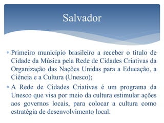 Salvador
 Primeiro município brasileiro a receber o título de
Cidade da Música pela Rede de Cidades Criativas da
Organização das Nações Unidas para a Educação, a
Ciência e a Cultura (Unesco);
 A Rede de Cidades Criativas é um programa da
Unesco que visa por meio da cultura estimular ações
aos governos locais, para colocar a cultura como
estratégia de desenvolvimento local.
 