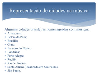 Algumas cidades brasileiras homenageadas com músicas:
 Amazonas;
 Belém do Pará;
 Brasília;
 Crato;
 Juazeiro do Norte;
 Londrina;
 Porto Alegre;
 Recife;
 Rio de Janeiro;
 Santo Amaro (localizado em São Paulo);
 São Paulo.
Representação de cidades na música
 
