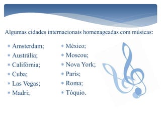  Amsterdam;
 Austrália;
 Califórnia;
 Cuba;
 Las Vegas;
 Madri;
Algumas cidades internacionais homenageadas com músicas:
 México;
 Moscou;
 Nova York;
 Paris;
 Roma;
 Tóquio.
 