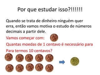 Por que estudar isso?!!!!!!
Quando se trata de dinheiro ninguém quer
erra, então vamos motiva o estudo de números
decimais a partir dele.
Vamos começar com:
Quantas moedas de 1 centavo é necessário para
Para termos 10 centavos?
 