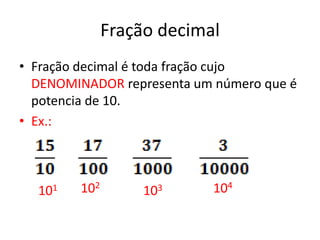 Fração decimal
• Fração decimal é toda fração cujo
  DENOMINADOR representa um número que é
  potencia de 10.
• Ex.:



  101   102        103     104
 