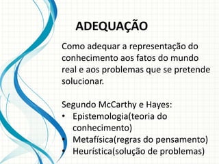 ADEQUAÇÃO
Como adequar a representação do
conhecimento aos fatos do mundo
real e aos problemas que se pretende
solucionar.
Segundo McCarthy e Hayes:
• Epistemologia(teoria do
conhecimento)
• Metafísica(regras do pensamento)
• Heurística(solução de problemas)
 