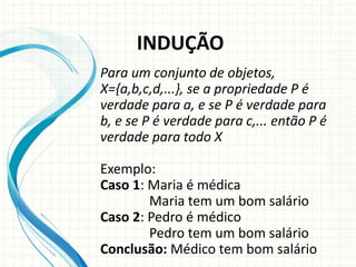 Para um conjunto de objetos,
X={a,b,c,d,...}, se a propriedade P é
verdade para a, e se P é verdade para
b, e se P é verdade para c,... então P é
verdade para todo X
Exemplo:
Caso 1: Maria é médica
Maria tem um bom salário
Caso 2: Pedro é médico
Pedro tem um bom salário
Conclusão: Médico tem bom salário
INDUÇÃO
 