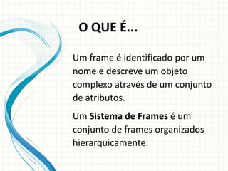 Um frame é identificado por um
nome e descreve um objeto
complexo através de um conjunto
de atributos.
Um Sistema de Frames é um
conjunto de frames organizados
hierarquicamente.
O QUE É...
 