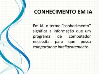 CONHECIMENTO EM IA
Em IA, o termo “conhecimento”
significa a informação que um
programa de computador
necessita para que possa
comportar-se inteligentemente.
 