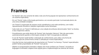 Frames
• Os “frames” são uma variante de redes e são uma forma popular de representar conhecimento em
um Sistema Especialista.
• Em um “frame”, toda a informação pertinente a um conceito particular é armazenada dentro de
uma única entidade complexa.
• Um “frame” é organizado de maneira muito semelhante a uma rede semântica, com nodos
representando conceitos e relações organizados numa hierarquia.
• Cada nodo em um “frame” é definido por uma coleção de atributos denominados “slots” ou facetas,
e seus respectivos valores.
• Procedimentos que estão dentro de “frames” são chamados “demons”. Eles são executados
automaticamente quando a informação contida no “slot” é recuperada ou alterada.
• O uso de “frames” pode facilitar a elicitação do conhecimento, pois utiliza uma forma de
representação de conhecimento similar à utilizada por muitos especialistas.
• Uma das formas mais poderosas de argumentar em “frames” é a herança. “Frames” especializados
podem herdar propriedades de “frames” mais gerais.
• Objetos na programação orientada a objetos são muito similares aos “frames”, tornando as
linguagens orientadas a objetos boas opções para a implementação de sistemas de frames.
11
 