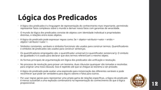 Lógica dos Predicados
• A lógica dos predicados é a linguagem de representação do conhecimento mais importante, permitindo
representar fatos complexos sobre o mundo e derivar novos fatos com garantias de veracidade.
• O mundo da lógica dos predicados consiste de objetos com identidade individual e propriedades
distintas, e relações entre esses objetos.
• A lógica do predicado pode expressar regras como: Se < objeto><atributo><valor > então <
objeto><atributo><valor >.
• Símbolos constantes, variáveis e símbolos funcionais são usados para construir termos. Quantificadores
e símbolos de predicados são usados para construir sentenças.
• Os quantificadores empregados são: o quantificador universal () e quantificador existencial (). O símbolo
 
de igualdade (=) é usado para declarar que dois termos referenciam o mesmo objeto.
• As formas principais de argumentação em lógica dos predicados são unificação e resolução.
• No processo de resolução para provar um teorema, duas cláusulas quaisquer são tomadas e resolvidas
para originar uma nova cláusula. Isso é repetido até que se chegue ao teorema a ser provado.
• A lógica do predicado pode avaliar uma expressão para instanciação das diferentes variáveis e pode
reconhecer que pode ser verdadeira para alguns valores e falsa para outros.
• Por usar regras gerais para representar uma ampla gama de relações específicas, a lógica do predicado
é menos suscetível a uma explosão combinatória na representação do conhecimento do que a lógica
proposicional.
12
 