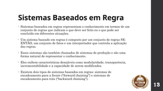 Sistemas Baseados em Regra
• Sistemas baseados em regras representam o conhecimento em termos de um
conjunto de regras que indicam o que deve ser feito ou o que pode ser
concluído em diferentes situações.
• Um sistema baseado em regras é composto por um conjunto de regras SE-
ENTÃO, um conjunto de fatos e um interpretador que controla a aplicação
das regras.
• Esses sistemas são também chamados de sistemas de produção e são uma
forma natural de representar o conhecimento.
• Eles exibem características desejáveis como modularidade, transparência,
incrementabilidade e a capacidade de serem modificados.
• Existem dois tipos de sistemas baseados em regras: sistemas de
encadeamento para a frente (“forward chaining”) e sistemas de
encadeamento para trás (“backward chaining”).
13
 