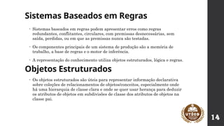 Sistemas Baseados em Regras
• Os objetos estruturados são úteis para representar informação declarativa
sobre coleções de relacionamentos de objetos/conceitos, especialmente onde
há uma hierarquia de classe clara e onde se quer usar herança para deduzir
os atributos de objetos em subdivisões de classe dos atributos de objetos na
classe pai.
Objetos Estruturados
• Sistemas baseados em regras podem apresentar erros como regras
redundantes, conflitantes, circulares, com premissas desnecessárias, sem
saída, perdidas, ou em que as premissas nunca são testadas.
• Os componentes principais de um sistema de produção são a memória de
trabalho, a base de regras e o motor de inferência.
• A representação do conhecimento utiliza objetos estruturados, lógica e regras.
14
 