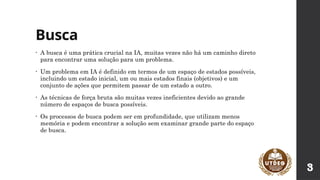Busca
• A busca é uma prática crucial na IA, muitas vezes não há um caminho direto
para encontrar uma solução para um problema.
• Um problema em IA é definido em termos de um espaço de estados possíveis,
incluindo um estado inicial, um ou mais estados finais (objetivos) e um
conjunto de ações que permitem passar de um estado a outro.
• As técnicas de força bruta são muitas vezes ineficientes devido ao grande
número de espaços de busca possíveis.
• Os processos de busca podem ser em profundidade, que utilizam menos
memória e podem encontrar a solução sem examinar grande parte do espaço
de busca.
3
 