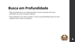 Busca em Profundidade
• Esta estratégia deve ser evitada quando as árvores geradas são muito
profundas ou geram caminhos infinitos.
• Para problemas com várias soluções, a busca em profundidade pode ser mais
rápida do que a busca em largura.
4
 