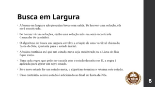 Busca em Largura
• A busca em largura não pesquisa becos sem saída. Se houver uma solução, ela
será encontrada.
• Se houver várias soluções, então uma solução mínima será encontrada
(tamanho do caminho).
• O algoritmo de busca em largura envolve a criação de uma variável chamada
Lista-de-Nós, ajustada para o estado inicial.
• A busca continua até que um estado-meta seja encontrado ou a Lista-de-Nós
fique vazia.
• Para cada regra que pode ser casada com o estado descrito em E, a regra é
aplicada para gerar um novo estado.
• Se o novo estado for um estado-meta, o algoritmo termina e retorna este estado.
• Caso contrário, o novo estado é adicionado ao final de Lista-de-Nós.
5
 