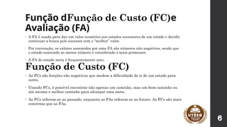 Função dFunção de Custo (FC)e
Avaliação (FA)
• A FA é usada para dar um valor numérico aos estados sucessores de um estado e decidir
continuar a busca pelo sucessor com o “melhor” valor.
• Por convenção, os valores assumidos por uma FA são números não negativos, sendo que
o estado associado ao menor número é considerado o mais promissor.
• A FA do estado meta é frequentemente zero.
Função de Custo (FC)
• As FCs são funções não negativas que medem a dificuldade de ir de um estado para
outro.
• Usando FCs, é possível encontrar não apenas um caminho, mas um bom caminho ou
até mesmo o melhor caminho para alcançar uma meta.
• As FCs referem-se ao passado, enquanto as FAs referem-se ao futuro. As FCs são mais
concretas que as FAs.
6
 
