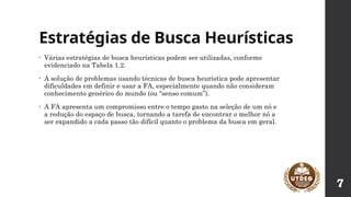 Estratégias de Busca Heurísticas
• Várias estratégias de busca heurísticas podem ser utilizadas, conforme
evidenciado na Tabela 1.2.
• A solução de problemas usando técnicas de busca heurística pode apresentar
dificuldades em definir e usar a FA, especialmente quando não consideram
conhecimento genérico do mundo (ou “senso comum”).
• A FA apresenta um compromisso entre o tempo gasto na seleção de um nó e
a redução do espaço de busca, tornando a tarefa de encontrar o melhor nó a
ser expandido a cada passo tão difícil quanto o problema da busca em geral.
7
 