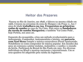 Heitor dos Prazeres
Nasceu no Rio de Janeiro, em 1898, e faleceu na mesma cidade em
1966. Cresceu na cercanias da zona do Mangue e da Praça 11. Aos 7
anos de idade trabalhava na rua. Frequentou as primeiras
rodas de samba na casa da Tia Ciata. Está entre os fundadores
da escola de samba Mangueira; e também 'Vai Como Pode',
hoje Portela, nos anos 20.
Expoente do cavaquinho, criou um método revolucionário para o
instrumento. Compositor, instrumentista e letrista, em parceria
com Noel Rosa compôs a música carnavalesca Pierrô Apaixonado.
Notabilizou-se como compositor de música popular. Em meados dos
anos 30 começou a pintar mulatas, malandros, o samba e o mundo
da favela. Participou da Bienal de São Paulo em 1951. Fez diversas
individuais no Brasil e mostras nacionais e internacionais. Um se
seus quadros foi adquirido pela rainha da Inglaterra.

 