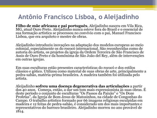 Antônio Francisco Lisboa, o Aleijadinho
Filho de mãe africana e pai português, Aleijadinho nasceu em Vila Rica,
MG, atual Ouro Preto. Aleijadinho nunca esteve fora do Brasil e o essencial de
sua formação artística se processou no convívio com o pai, Manuel Francisco
Lisboa, que era arquiteto e mestre de obras.
Aleijadinho introduziu inovações na adaptação dos modelos europeus ao meio
colonial, especialmente os do rococó internacional. São reconhecidas como de
autoria do artista, os projetos da igreja da Ordem Terceira de São Francisco de
Assis de Ouro Preto e da homônima de São João del Rey, além de intervenções
em outras igrejas.
Em suas esculturas estão presentes características do rococó e dos estilos
clássico e gótico. Utilizou como material de suas obras de arte, principalmente a
pedra-sabão, matéria-prima brasileira. A madeira também foi utilizada pelo
artista.
Aleijadinho sofreu uma doença degenerativa das articulações a partir
dos 40 anos. Começa, então, a dar um tom mais expressionista às suas obras. É
deste período o conjunto de esculturas "Os Passos da Paixão" e "Os Doze
Profetas", da Igreja de Bom Jesus de Matosinhos, na cidade de Congonhas do
Campo. O trabalho artístico formado por 66 imagens religiosas esculpidas em
madeira e 12 feitas de pedra-sabão, é considerado um dos mais importantes e
representativos do barroco brasileiro. Aleijadinho morreu no ano provável de
1814.

 
